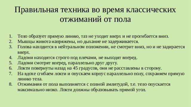 Правильная техника во время классических отжиманий от пола Тело образует прямую линию, таз не уходит вверх и не прогибается вниз. Мышцы живота напряжены, но дыхание не задерживается. Голова находится в нейтральном положении, не смотрит вниз, но и не задирается вверх. Ладони находятся строго под плечами, не выходят вперед. Ладони смотрят вперед, параллельно друг другу. Локти повернуты назад на 45 градусов, они не расставлены в сторону. На вдохе сгибаем локти и опускаем корпус параллельно полу, сохраняем прямую линию тела. Отжимания от пола выполняется с полной амлитудой, т.е. тело опускается максимально низко. Локти должны образовывать прямой угол.  