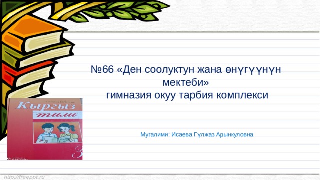 № 66 «Ден соолуктун жана өнүгүүнүн мектеби»  гимназия окуу тарбия комплекси Мугалими: Исаева Гүлжаз Арынкуловна 