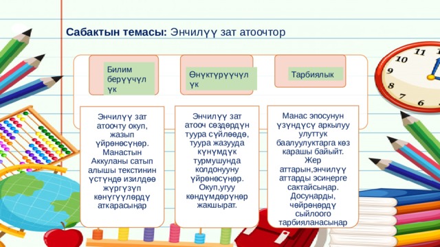 Энчилүү зат атоочту окуп, жазып үйрөнөсүңөр. Манастын Аккуланы сатып алышы текстинин үстүндө изилдөө жүргүзүп көнүгүүлөрдү аткарасыңар Энчилүү зат атооч сөздөрдүн туура сүйлөөдө, туура жазууда күнүмдүк турмушунда колдонууну үйрөнөсүңөр. Окуп,угуу көндүмдөрүңөр жакшырат. Манас эпосунун үзүндүсү аркылуу улуттук баалуулуктарга көз карашы байыйт. Жер аттарын,энчилүү аттарды эсиңерге сактайсыңар. Досуңарды, чөйрөңөрдү сыйлоого тарбияланасыңар Сабактын темасы: Энчилүү зат атоочтор Билим берүүчүлүк Өнүктүрүүчүлүк Тарбиялык 
