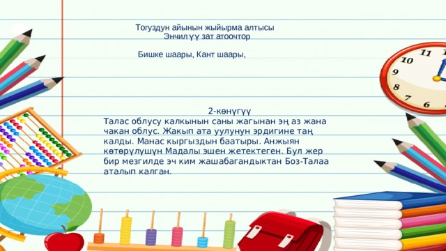  Тогуздун айынын жыйырма алтысы  Энчилүү зат атоочтор    Бишке шаары, Кант шаары,      2-көнүгүү Талас облусу калкынын саны жагынан эң аз жана чакан облус. Жакып ата уулунун эрдигине таң калды. Манас кыргыздын баатыры. Анжыян көтөрүлүшүн Мадалы эшен жетектеген. Бул жер бир мезгилде эч ким жашабагандыктан Боз-Талаа аталып калган. 