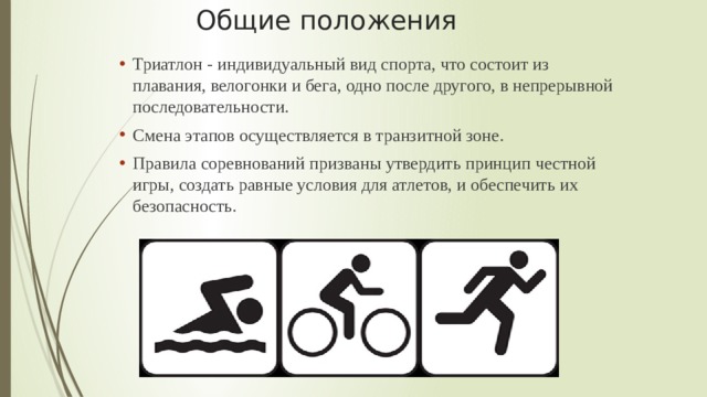 Общие положения Триатлон - индивидуальный вид спорта, что состоит из плавания, велогонки и бега, одно после другого, в непрерывной последовательности. Смена этапов осуществляется в транзитной зоне.  Правила соревнований призваны утвердить принцип честной игры, создать равные условия для атлетов, и обеспечить их безопасность. Триатлон - индивидуальный вид спорта, что состоит из плавания, велогонки и бега, одно после другого, в непрерывной последовательности. Смена этапов осуществляется в транзитной зоне.  Правила соревнований призваны утвердить принцип честной игры, создать равные условия для атлетов, и обеспечить их безопасность.  