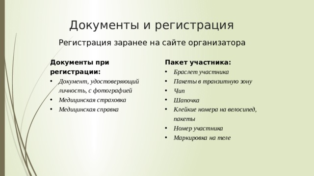Документы и регистрация Регистрация заранее на сайте организатора Документы при регистрации: Документ, удостоверяющий личность, с фотографией Медицинская страховка Медицинская справка Документ, удостоверяющий личность, с фотографией Медицинская страховка Медицинская справка Пакет участника: Браслет участника Пакеты в транзитную зону Чип Шапочка Клейкие номера на велосипед, пакеты Номер участника Маркировка на теле Браслет участника Пакеты в транзитную зону Чип Шапочка Клейкие номера на велосипед, пакеты Номер участника Маркировка на теле 