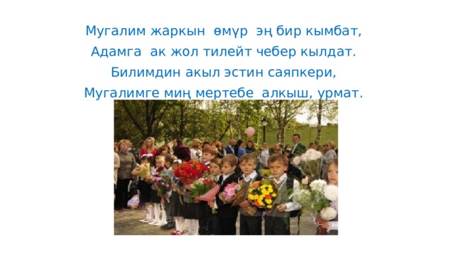 Мугалим жаркын  өмүр  эң бир кымбат, Адамга  ак жол тилейт чебер кылдат. Билимдин акыл эстин саяпкери, Мугалимге миң мертебе  алкыш, урмат.  
