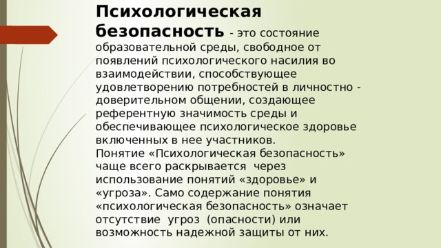 Психологическая безопасность  - это состояние образовательной среды, свободное от появлений психологического насилия во взаимодействии, способствующее удовлетворению потребностей в личностно - доверительном общении, создающее референтную значимость среды и обеспечивающее психологическое здоровье включенных в нее участников. Понятие «Психологическая безопасность» чаще всего раскрывается через использование понятий «здоровье» и «угроза». Само содержание понятия «психологическая безопасность» означает отсутствие угроз (опасности) или возможность надежной защиты от них. 