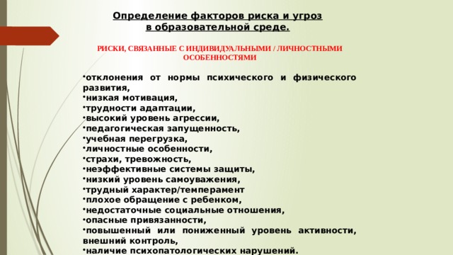 Определение факторов риска и угроз в образовательной среде. РИСКИ, СВЯЗАННЫЕ С ИНДИВИДУАЛЬНЫМИ / ЛИЧНОСТНЫМИ ОСОБЕННОСТЯМИ  отклонения от нормы психического и физического развития, низкая мотивация, трудности адаптации, высокий уровень агрессии, педагогическая запущенность, учебная перегрузка, личностные особенности, страхи, тревожность, неэффективные системы защиты, низкий уровень самоуважения, трудный характер/темперамент плохое обращение с ребенком, недостаточные социальные отношения, опасные привязанности, повышенный или пониженный уровень активности, внешний контроль, наличие психопатологических нарушений.  