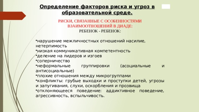 Определение факторов риска и угроз в образовательной среде.  РИСКИ, СВЯЗАННЫЕ С ОСОБЕННОСТЯМИ ВЗАИМООТНОШЕНИЙ В ДИАДЕ: РЕБЕНОК - РЕБЕНОК: нарушение межличностных отношений насилие, нетерпимость низкая коммуникативная компетентность деление на лидеров и изгоев соперничество неформальные группировки (асоциальные и антисоциальные) плохие отношения между микрогруппами конфликты: грубые выходки и проступки детей, угрозы и запугивания, слухи, оскорбления и прозвища отклоняющееся поведение: аддиктивное поведение, агрессивность, вспыльчивость.  