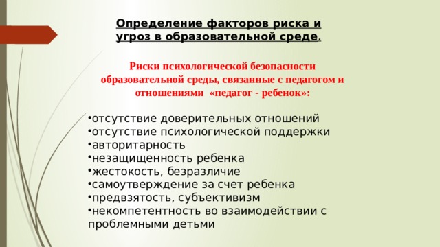 Определение факторов риска и угроз в образовательной среде .  Риски психологической безопасности образовательной среды, связанные с педагогом и отношениями «педагог - ребенок»:  отсутствие доверительных отношений отсутствие психологической поддержки авторитарность незащищенность ребенка жестокость, безразличие самоутверждение за счет ребенка предвзятость, субъективизм некомпетентность во взаимодействии с проблемными детьми 