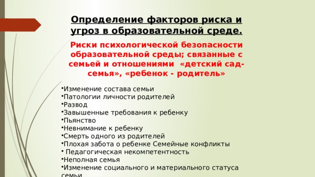 Определение факторов риска и угроз в образовательной среде. Риски психологической безопасности образовательной среды; связанные с семьей и отношениями «детский сад- семья», «ребенок - родитель» Изменение состава семьи Патологии личности родителей Развод Завышенные требования к ребенку Пьянство Невнимание к ребенку Смерть одного из родителей Плохая забота о ребенке Семейные конфликты  Педагогическая некомпетентность Неполная семья Изменение социального и материального статуса семьи Жестокое обращение с ребенком, асоциальный образ жизни 