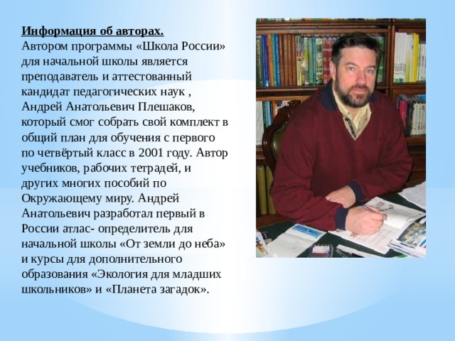Информация об авторах. Автором программы «Школа России» для начальной школы является преподаватель и аттестованный кандидат педагогических наук , Андрей Анатольевич Плешаков, который смог собрать свой комплект в общий план для обучения с первого по четвёртый класс в 2001 году. Автор учебников, рабочих тетрадей, и других многих пособий по Окружающему миру. Андрей Анатольевич разработал первый в России атлас- определитель для начальной школы «От земли до неба» и курсы для дополнительного образования «Экология для младших школьников» и «Планета загадок». 