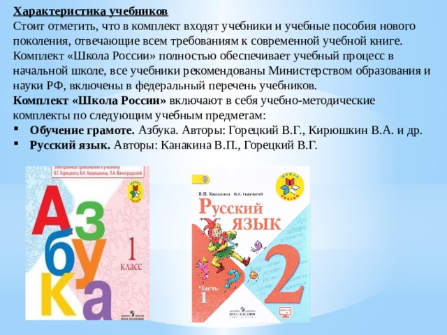 Характеристика учебников Стоит отметить, что в комплект входят учебники и учебные пособия нового поколения, отвечающие всем требованиям к современной учебной книге. Комплект «Школа России» полностью обеспечивает учебный процесс в начальной школе, все учебники рекомендованы Министерством образования и науки РФ, включены в федеральный перечень учебников. Комплект «Школа России» включают в себя учебно-методические комплекты по следующим учебным предметам: Обучение грамоте. Азбука. Авторы: Горецкий В.Г., Кирюшкин В.А. и др. Русский язык. Авторы: Канакина В.П., Горецкий В.Г. 
