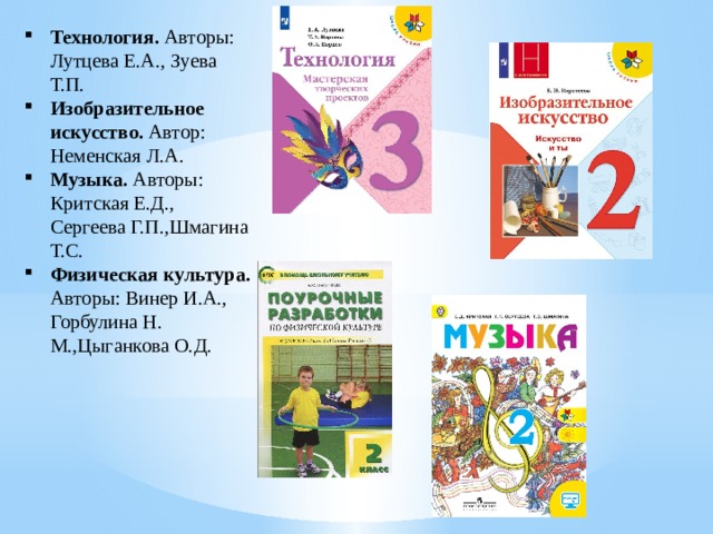 Технология. Авторы: Лутцева Е.А., Зуева Т.П. Изобразительное искусство. Автор: Неменская Л.А. Музыка. Авторы: Критская Е.Д., Сергеева Г.П.,Шмагина Т.С. Физическая культура. Авторы: Винер И.А., Горбулина Н. М.,Цыганкова О.Д. 
