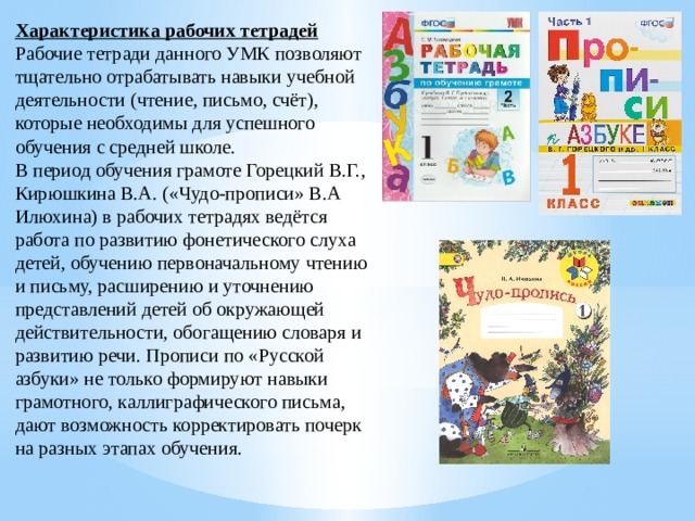 Характеристика рабочих тетрадей Рабочие тетради данного УМК позволяют тщательно отрабатывать навыки учебной деятельности (чтение, письмо, счёт), которые необходимы для успешного обучения с средней школе. В период обучения грамоте Горецкий В.Г., Кирюшкина В.А. («Чудо-прописи» В.А Илюхина) в рабочих тетрадях ведётся работа по развитию фонетического слуха детей, обучению первоначальному чтению и письму, расширению и уточнению представлений детей об окружающей действительности, обогащению словаря и развитию речи. Прописи по «Русской азбуки» не только формируют навыки грамотного, каллиграфического письма, дают возможность корректировать почерк на разных этапах обучения. 
