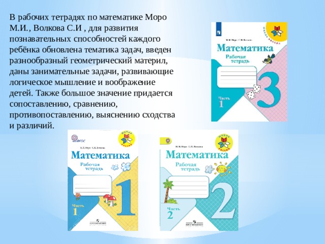 В рабочих тетрадях по математике Моро М.И., Волкова С.И , для развития познавательных способностей каждого ребёнка обновлена тематика задач, введен разнообразный геометрический материл, даны занимательные задачи, развивающие логическое мышление и воображение детей. Также большое значение придается сопоставлению, сравнению, противопоставлению, выяснению сходства и различий. 