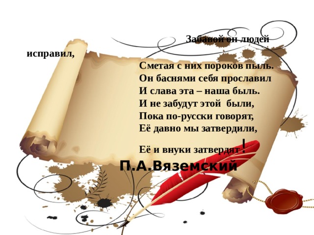  Забавой он людей исправил,  Сметая с них пороков пыль.  Он баснями себя прославил  И слава эта – наша быль.  И не забудут этой были,  Пока по-русски говорят,  Её давно мы затвердили,  Её и внуки затвердят !  П.А.Вяземский 