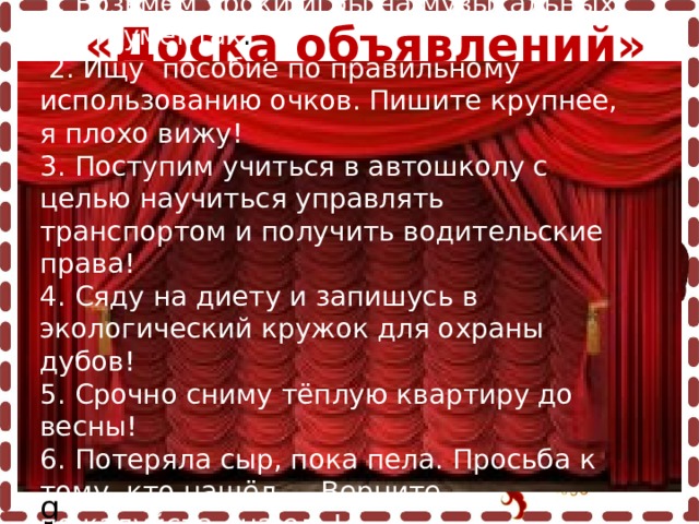  «Доска объявлений»  Пергамент: http://s42.radikal.ru/i098/0908/ea/f5cecf407502.png Завиток: http://fotki.yandex.ru/users/inmira/view/220548/?page=0 Чернильница с пером: http://i041.radikal.ru/0902/f3/14358e5cf301.png 1. Возьмём уроки игры на музыкальных инструментах .   2. Ищу пособие по правильному использованию очков. Пишите крупнее, я плохо вижу!  3. Поступим учиться в автошколу с целью научиться управлять транспортом и получить водительские права !  4. Сяду на диету и запишусь в экологический кружок для охраны дубов!  5. Срочно сниму тёплую квартиру до весны!  6. Потеряла сыр, пока пела. Просьба к тому, кто нашёл, - Верните, пожалуйста, на ель! 