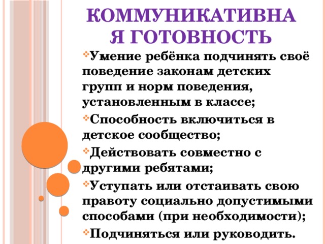 Коммуникативная готовность Умение ребёнка подчинять своё поведение законам детских групп и норм поведения, установленным в классе; Способность включиться в детское сообщество; Действовать совместно с другими ребятами; Уступать или отстаивать свою правоту социально допустимыми способами (при необходимости); Подчиняться или руководить. 