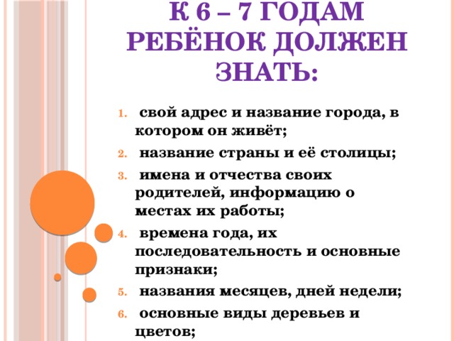 К 6 – 7 годам ребёнок должен знать:  свой адрес и название города, в котором он живёт;  название страны и её столицы;  имена и отчества своих родителей, информацию о местах их работы;  времена года, их последовательность и основные признаки;  названия месяцев, дней недели;  основные виды деревьев и цветов;  домашних и диких животных. 
