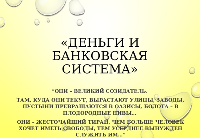  «ДЕНЬГИ И БАНКОВСКАЯ СИСТЕМА» “ ОНИ – ВЕЛИКИЙ СОЗИДАТЕЛЬ. ТАМ, КУДА ОНИ ТЕКУТ, ВЫРАСТАЮТ УЛИЦЫ, ЗАВОДЫ, ПУСТЫНИ ПРЕВРАЩАЮТСЯ В ОАЗИСЫ, БОЛОТА – В ПЛОДОРОДНЫЕ НИВЫ… ОНИ – ЖЕСТОЧАЙШИЙ ТИРАН. ЧЕМ БОЛЬШЕ ЧЕЛОВЕК ХОЧЕТ ИМЕТЬ СВОБОДЫ, ТЕМ УСЕРДНЕЕ ВЫНУЖДЕН СЛУЖИТЬ ИМ…” 