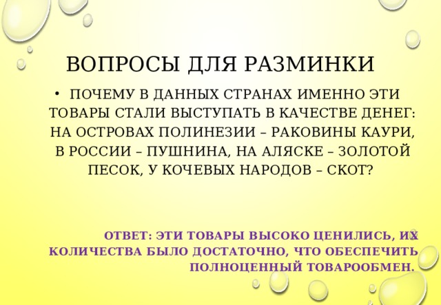 ВОПРОСЫ ДЛЯ РАЗМИНКИ   ПОЧЕМУ В ДАННЫХ СТРАНАХ ИМЕННО ЭТИ ТОВАРЫ СТАЛИ ВЫСТУПАТЬ В КАЧЕСТВЕ ДЕНЕГ: НА ОСТРОВАХ ПОЛИНЕЗИИ – РАКОВИНЫ КАУРИ, В РОССИИ – ПУШНИНА, НА АЛЯСКЕ – ЗОЛОТОЙ ПЕСОК, У КОЧЕВЫХ НАРОДОВ – СКОТ?   ОТВЕТ: ЭТИ ТОВАРЫ ВЫСОКО ЦЕНИЛИСЬ, ИХ КОЛИЧЕСТВА БЫЛО ДОСТАТОЧНО, ЧТО ОБЕСПЕЧИТЬ ПОЛНОЦЕННЫЙ ТОВАРООБМЕН.   