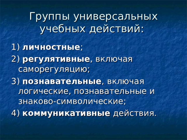 Группы универсальных учебных действий: 1) личностные ; 2) регулятивные , включая саморегуляцию; 3) познавательные , включая логические, познавательные и знаково-символические; 4) коммуникативные действия. 