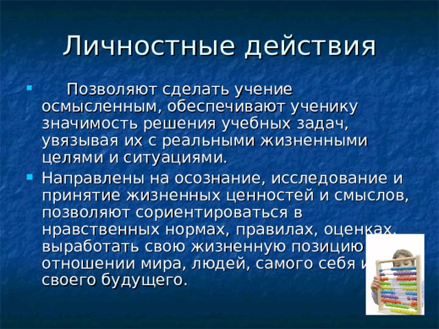 Личностные действия  Позволяют сделать учение осмысленным, обеспечивают ученику значимость решения учебных задач, увязывая их с реальными жизненными целями и ситуациями. Направлены на осознание, исследование и принятие жизненных ценностей и смыслов, позволяют сориентироваться в нравственных нормах, правилах, оценках, выработать свою жизненную позицию в отношении мира, людей, самого себя и своего будущего. 