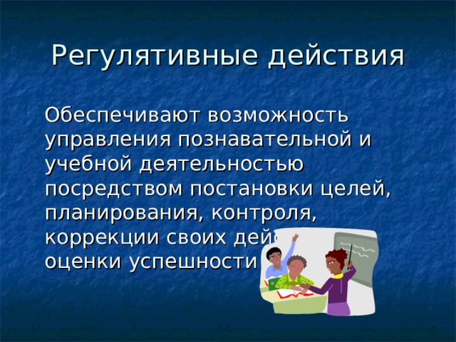 Регулятивные действия  Обеспечивают возможность управления познавательной и учебной деятельностью посредством постановки целей, планирования, контроля, коррекции своих действий и оценки успешности усвоения. 