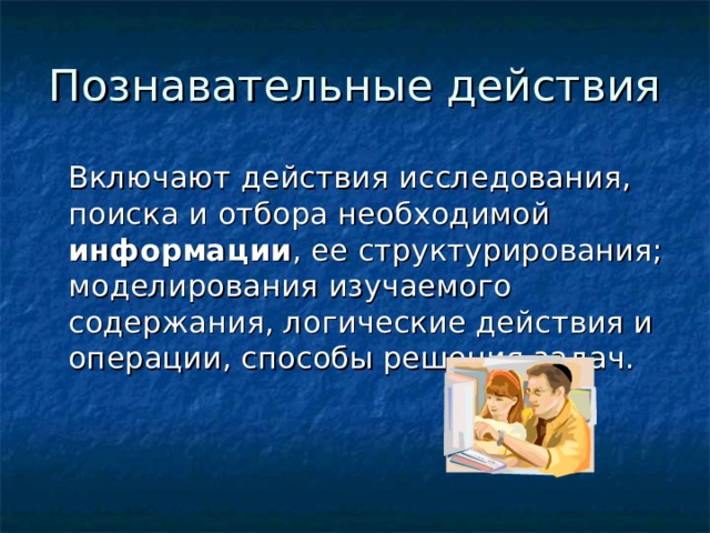 Познавательные действия  Включают действия исследования, поиска и отбора необходимой информации , ее структурирования; моделирования изучаемого содержания, логические действия и операции, способы решения задач.    