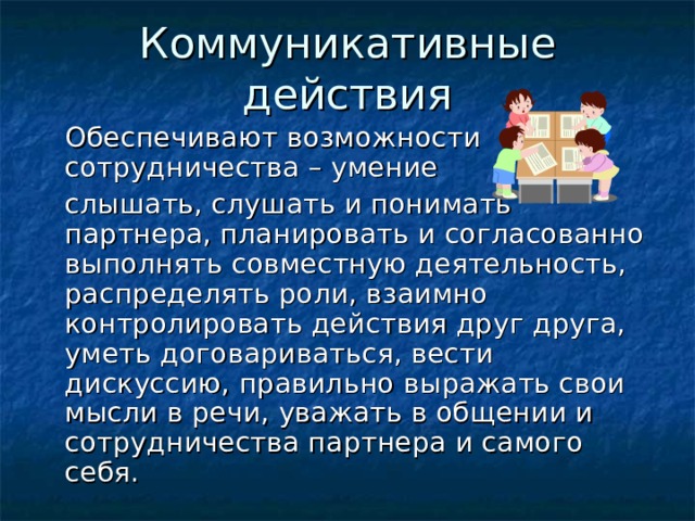 Коммуникативные действия  Обеспечивают возможности сотрудничества – умение  слышать, слушать и понимать партнера, планировать и согласованно выполнять совместную деятельность, распределять роли, взаимно контролировать действия друг друга, уметь договариваться, вести дискуссию, правильно выражать свои мысли в речи, уважать в общении и сотрудничества партнера и самого себя. 