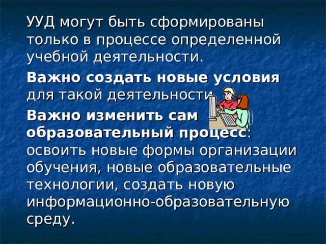  УУД могут быть сформированы только в процессе определенной учебной деятельности.  Важно создать новые условия для такой деятельности.  Важно изменить сам образовательный процесс : освоить новые формы организации обучения, новые образовательные технологии, создать новую информационно-образовательную среду. 