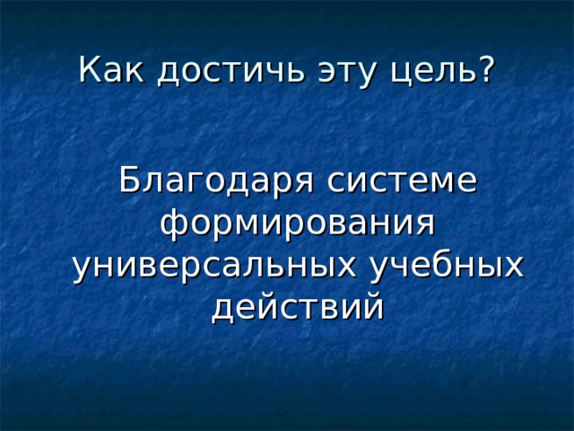 Как достичь эту цель?  Благодаря системе формирования универсальных учебных действий 