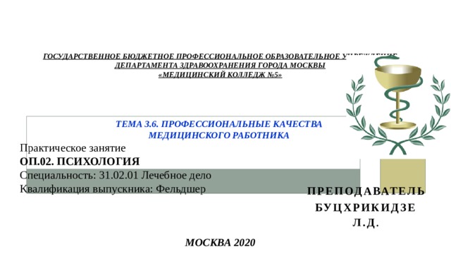 Государственное бюджетное профессиональное     Государственное бюджетное профессиональное образовательное учреждение  Департамента здравоохранения города Москвы  «МЕДИЦИНСКИЙ КОЛЛЕДЖ №5»     Тема 3.6. Профессиональные качества  медицинского работника        Москва 2020 Практическое занятие ОП.02. ПСИХОЛОГИЯ Специальность: 31.02.01 Лечебное дело Квалификация выпускника: Фельдшер Преподаватель Буцхрикидзе Л.Д . 