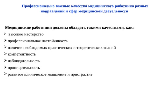 Профессионально важные качества медицинского  работника разных направлений и сфер медицинской деятельности   Медицинские работники должны обладать такими качествами, как:  высокое мастерство профессиональная настойчивость наличие необходимых практических и теоретических знаний компетентность наблюдательность проницательность развитое клиническое мышление и пристрастие 