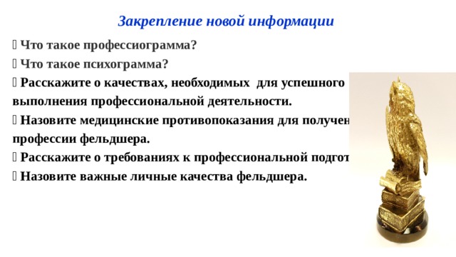 Государственное бюджетное профессиональное Закрепление новой информации  Что такое профессиограмма?  Что такое психограмма?  Расскажите о к ачествах, необходимых для успешного выполнения профессиональной деятельности.  Назовите медицинские противопоказания для получения профессии фельдшера.  Расскажите о требованиях к профессиональной подготовке?  Назовите важные личные качества фельдшера.  