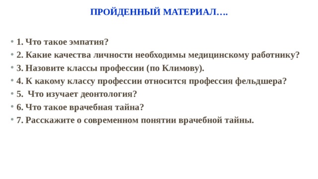 Государственное бюджетное профессиональное Пройденный материал…. 1. Что такое эмпатия? 2. Какие качества личности необходимы медицинскому работнику? 3. Назовите классы профессии (по Климову). 4. К какому классу профессии относится профессия фельдшера? 5. Что изучает деонтология? 6. Что такое врачебная тайна? 7. Расскажите о современном понятии врачебной тайны. 