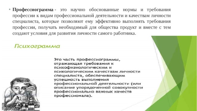 Профессиограмма  - это научно обоснованные нормы и требования профессии к видам профессиональной деятельности и качествам личности специалиста, которые позволяют ему эффективно выполнять требования профессии, получать необходимый для общества продукт и вместе с тем создают условия для развития личности самого работника. 