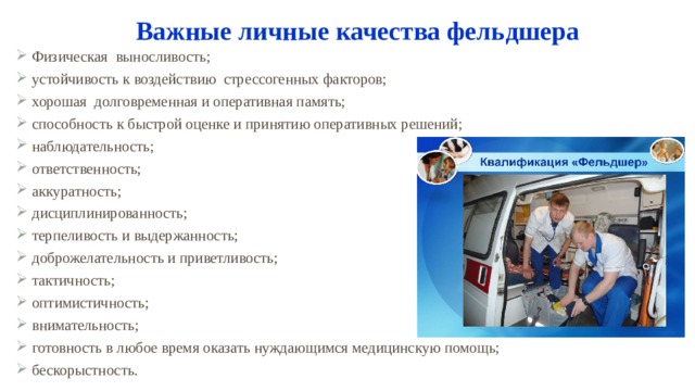 Важные личные качества фельдшера Физическая выносливость; устойчивость к воздействию стрессогенных факторов; хорошая долговременная и оперативная память; способность к быстрой оценке и принятию оперативных решений; наблюдательность; ответственность; аккуратность; дисциплинированность; терпеливость и выдержанность; доброжелательность и приветливость; тактичность; оптимистичность; внимательность; готовность в любое время оказать нуждающимся медицинскую помощь; бескорыстность. 1 