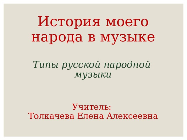   История моего народа в музыке   Типы русской народной  музыки    Учитель:  Толкачева Елена Алексеевна 