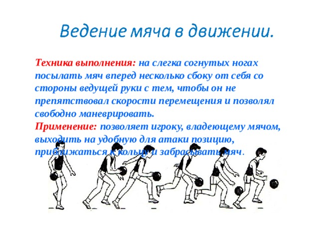 Техника выполнения:  на слегка согнутых ногах посылать мяч вперед несколько сбоку от себя со стороны ведущей руки с тем, чтобы он не препятствовал скорости перемещения и позволял свободно маневрировать. Применение:  позволяет игроку, владеющему мячом, выходить на удобную для атаки позицию, приближаться к кольцу и забрасывать мяч . 