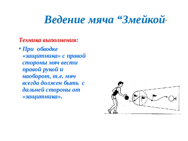 Ведение мяча “Змейкой ” Техника выполнения: При обводке «защитника» с правой стороны мяч вести правой рукой и наоборот, т.е. мяч всегда должен быть с дальней стороны от «защитника».  