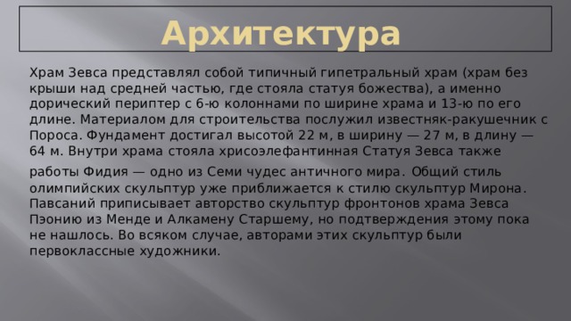  Архитектура Храм Зевса представлял собой типичный гипетральный храм (храм без крыши над средней частью, где стояла статуя божества), а именно дорический периптер с 6-ю колоннами по ширине храма и 13-ю по его длине. Материалом для строительства послужил известняк-ракушечник с Пороса. Фундамент достигал высотой 22 м, в ширину — 27 м, в длину — 64 м. Внутри храма стояла хрисоэлефантинная Статуя Зевса также работы Фидия — одно из Семи чудес античного мира.  Общий стиль олимпийских скульптур уже приближается к стилю скульптур Мирона. Павсаний приписывает авторство скульптур фронтонов храма Зевса Пэонию из Менде и Алкамену Старшему, но подтверждения этому пока не нашлось. Во всяком случае, авторами этих скульптур были первоклассные художники. 