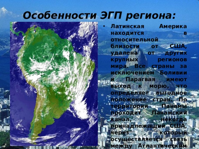 Особенности ЭГП региона: Латинская Америка находится в относительной близости от США, удалена от других крупных регионов мира. Все страны за исключением Боливии и Парагвая имеют выход к морю, что определяет выгодное положение стран. По территории Панамы проходит Панамский канал, некогда принадлежащий США, через который осуществляется связь между Атлантическим и Тихим океанами, по нему проходят морские пути. Территория Латинской Америки протянулась на 13 тыс. км с севера на юг и на 5 тыс. км с запада на восток. 