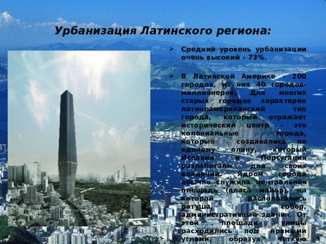 Урбанизация Латинского региона: Средний уровень урбанизации очень высокий – 73%.  В Латинской Америке – 200 городов, из них 40 городов-миллионеров. Для многих старых городов характерен латиноамериканский тип города, который отражает исторический центр – это колониальные города, которые создавались по единому плану, который Испания и Португалия разработали для своих владений. Ядром города обычно служила центральная площадь (пласа майор), на которой располагались ратуша, собор, административные здания. От этой площади улицы расходились под прямыми углами, образуя четкую 