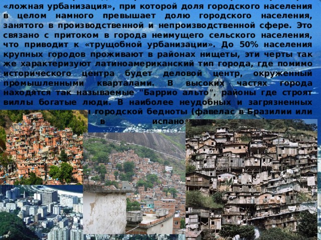           В то же время для стран Латинской Америки характерна «ложная урбанизация», при которой доля городского населения в целом намного превышает долю городского населения, занятого в производственной и непроизводственной сфере. Это связано с притоком в города неимущего сельского населения, что приводит к «трущобной урбанизации». До 50% населения крупных городов проживают в районах нищеты, эти черты так же характеризуют латиноамериканский тип города, где помимо исторического центра будет деловой центр, окруженный промышленными кварталами. В высоких частях города находятся так называемые 