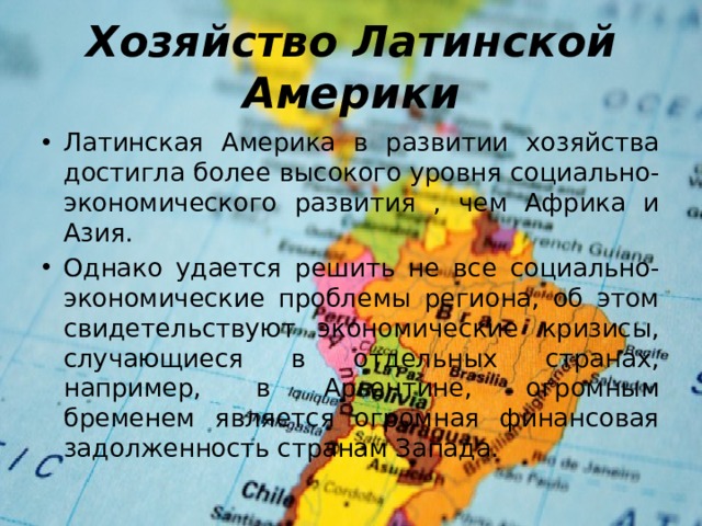 Хозяйство Латинской Америки Латинская Америка в развитии хозяйства достигла более высокого уровня социально-экономического развития , чем Африка и Азия. Однако удается решить не все социально-экономические проблемы региона, об этом свидетельствуют экономические кризисы, случающиеся в отдельных странах, например, в Аргентине, огромным бременем является огромная финансовая задолженность странам Запада. 