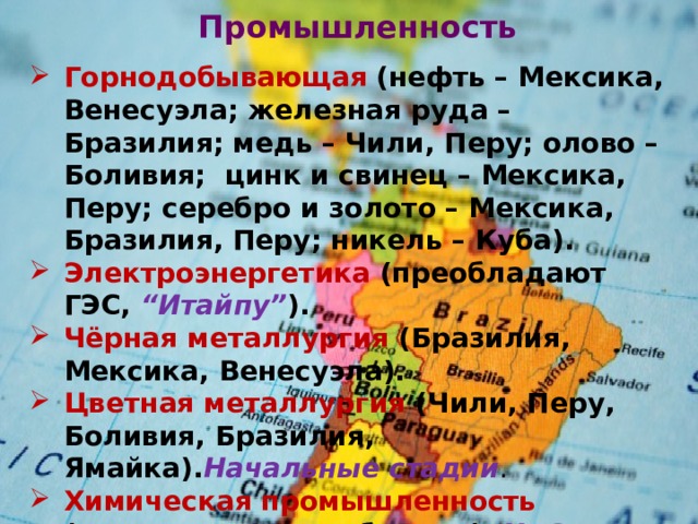 Промышленность   Горнодобывающая  (нефть – Мексика, Венесуэла; железная руда – Бразилия; медь – Чили, Перу; олово – Боливия; цинк и свинец – Мексика, Перу; серебро и золото – Мексика, Бразилия, Перу; никель – Куба). Электроэнергетика (преобладают ГЭС, “Итайпу” ). Чёрная металлургия (Бразилия, Мексика, Венесуэла). Цветная металлургия (Чили, Перу, Боливия, Бразилия, Ямайка). Начальные стадии . Химическая промышленность (минеральные удобрения). НПЗ развитых стран . Лёгкая . Много ТНК, которые опираются на дешёвую рабочую силу. 