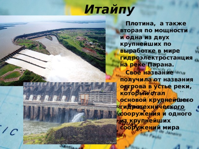 Итайпу  Плотина,  а также вторая по мощности и одна из двух крупнейших по выработке в мире гидроэлектростанция на реке Парана.  Своё название получила от названия острова в устье реки, который стал основой крупнейшего гидротехнического сооружения и одного из крупнейших сооружений мира 