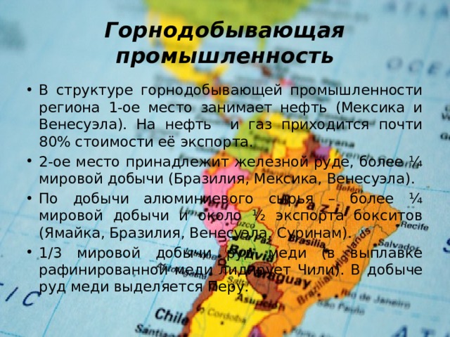 Горнодобывающая промышленность В структуре горнодобывающей промышленности региона 1-ое место занимает нефть (Мексика и Венесуэла). На нефть и газ приходится почти 80% стоимости её экспорта. 2-ое место принадлежит железной руде, более ¼ мировой добычи (Бразилия, Мексика, Венесуэла). По добычи алюминиевого сырья – более ¼ мировой добычи и около ½ экспорта бокситов (Ямайка, Бразилия, Венесуэла, Суринам). 1/3 мировой добычи руд меди (в выплавке рафинированной меди лидирует Чили). В добыче руд меди выделяется Перу. 