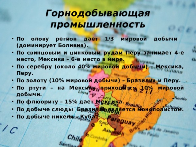 Горнодобывающая промышленность По олову регион дает 1/3 мировой добычи (доминирует Боливия). По свинцовым и цинковым рудам Перу занимает 4-е место, Мексика – 6-е место в мире. По серебру (около 40% мировой добычи) – Мексика, Перу. По золоту (10% мировой добычи) – Бразилия и Перу. По ртути – на Мексику приходится 10% мировой добычи. По флюориту – 15% дает Мексика. По добыче слюды Бразилия является монополистом. По добыче никеля – Куба. 