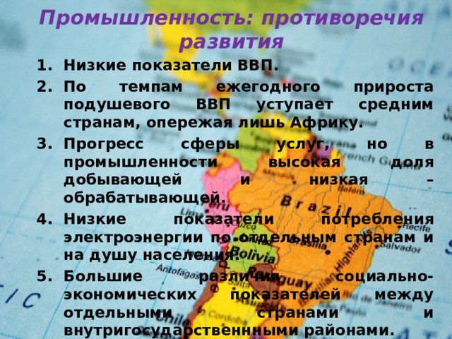 Промышленность: противоречия развития Низкие показатели ВВП. По темпам ежегодного прироста подушевого ВВП уступает средним странам, опережая лишь Африку. Прогресс сферы услуг, но в промышленности высокая доля добывающей и низкая – обрабатывающей. Низкие показатели потребления электроэнергии по отдельным странам и на душу населения. Большие различия социально-экономических показателей между отдельными странами и внутригосударственнными районами. Низкие основные показатели в области социальной сферы. Доля грамотных составляет примерно 84%, расходы на образование – примерно 4%ВВП, число пациентов на 1 больничную койку 450. 
