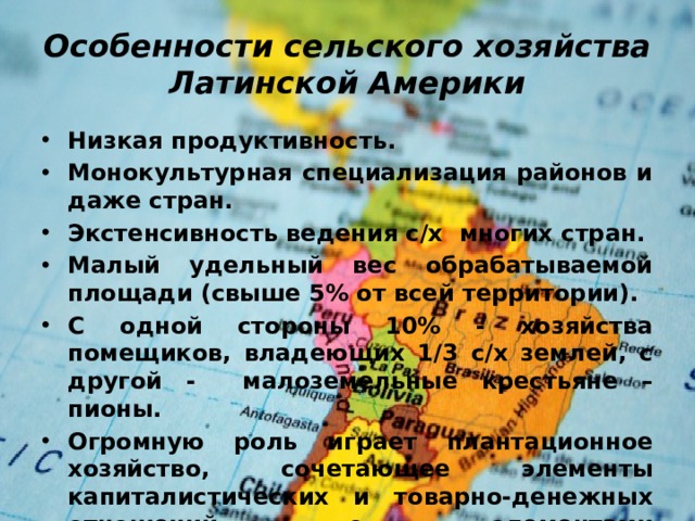 Особенности сельского хозяйства Латинской Америки Низкая продуктивность. Монокультурная специализация районов и даже стран. Экстенсивность ведения с/х многих стран. Малый удельный вес обрабатываемой площади (свыше 5% от всей территории). С одной стороны 10% - хозяйства помещиков, владеющих 1/3 с/х землей, с другой - малоземельные крестьяне – пионы. Огромную роль играет плантационное хозяйство, сочетающее элементы капиталистических и товарно-денежных отношений с элементами докапиталистическими, привязывающими к плантации работающих на ней рабочих.  